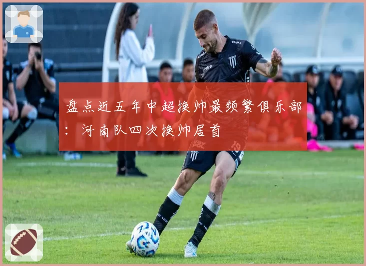 盘点近五年中超换帅最频繁俱乐部:河南队四次换帅居首