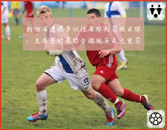 利物浦遭遇争议性角球判罚致丢球,克洛普的暴怒会招致英足总重罚吗?