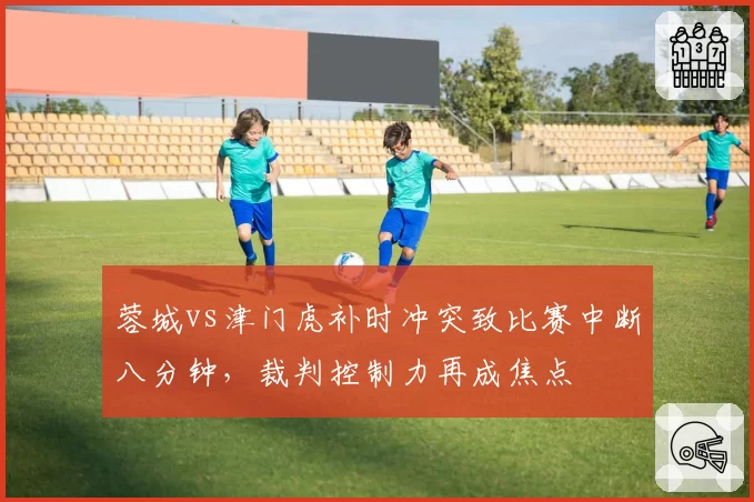 蓉城vs津门虎补时冲突致比赛中断八分钟，裁判控制力再成焦点