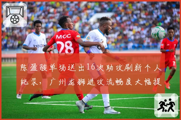 陈盈骏单场送出16次助攻刷新个人纪录,广州龙狮进攻流畅度大幅提升