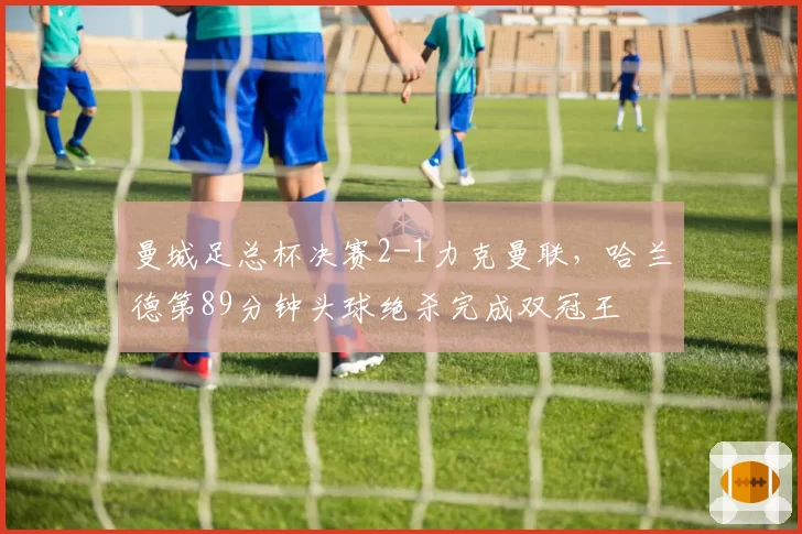 曼城足总杯决赛2-1力克曼联,哈兰德第89分钟头球绝杀完成双冠王