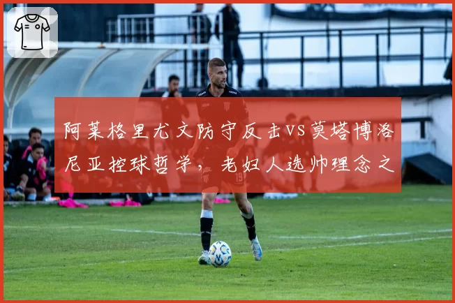 阿莱格里尤文防守反击vs莫塔博洛尼亚控球哲学,老妇人选帅理念之争