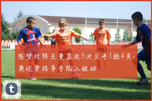 陈梦对阵王曼昱近5次交手1胜4负，奥运资格争夺陷入被动