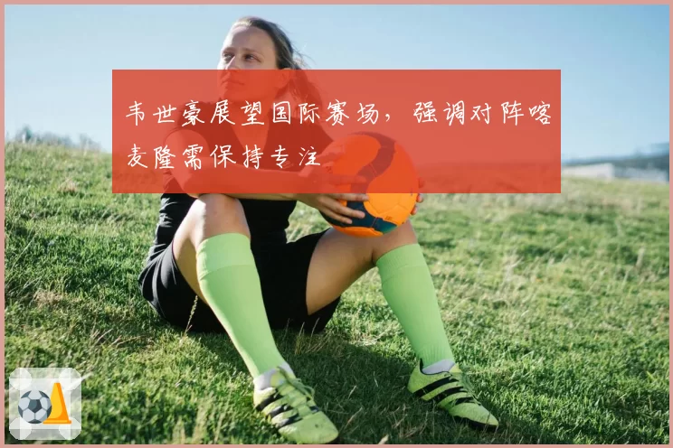 韦世豪展望国际赛场，强调对阵喀麦隆需保持专注