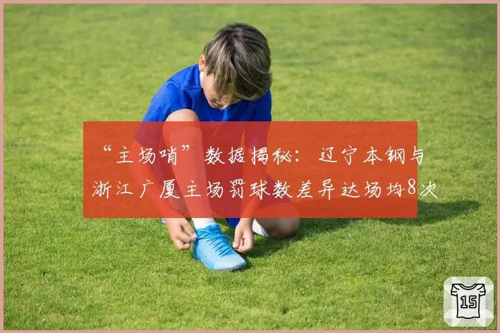 “主场哨”数据揭秘：辽宁本钢与浙江广厦主场罚球数差异达场均8次