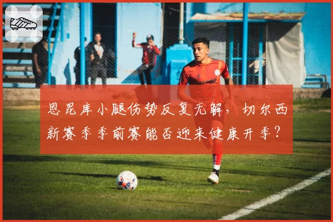 恩昆库小腿伤势反复无解，切尔西新赛季季前赛能否迎来健康开季？