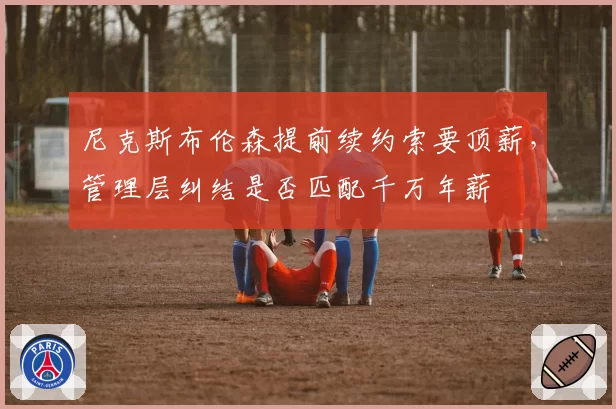 尼克斯布伦森提前续约索要顶薪，管理层纠结是否匹配千万年薪