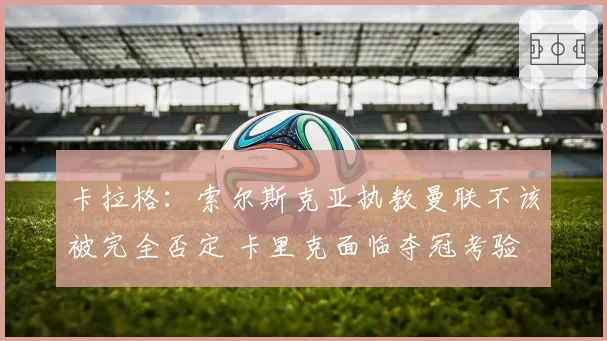 卡拉格:索尔斯克亚执教曼联不该被完全否定 卡里克面临夺冠考验