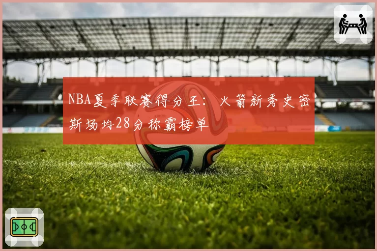 NBA夏季联赛得分王:火箭新秀史密斯场均28分称霸榜单