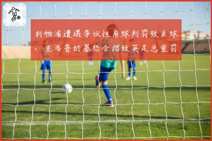 利物浦遭遇争议性角球判罚致丢球,克洛普的暴怒会招致英足总重罚吗?