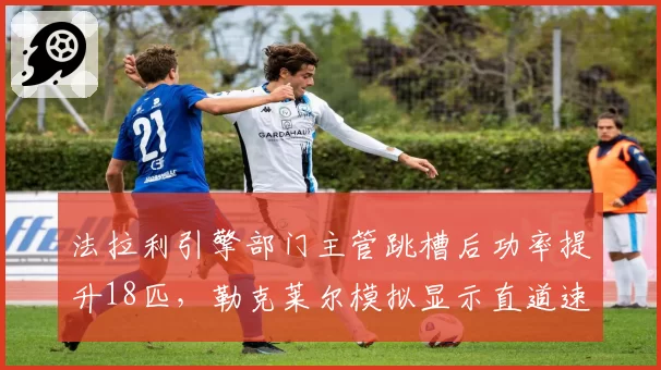 法拉利引擎部门主管跳槽后功率提升18匹，勒克莱尔模拟显示直道速度追平红牛