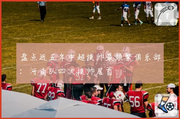 盘点近五年中超换帅最频繁俱乐部:河南队四次换帅居首