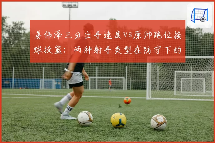 姜伟泽三分出手速度vs原帅跑位接球投篮：两种射手类型在防守下的表现对比