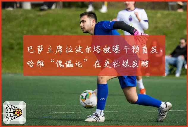 巴萨主席拉波尔塔被曝干预首发，哈维“傀儡论”在更社媒发酵