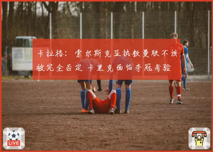 卡拉格:索尔斯克亚执教曼联不该被完全否定 卡里克面临夺冠考验