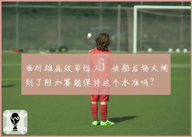 面对雄鹿效率惊人！快船后场大闸到了附加赛能保持这个水准吗？