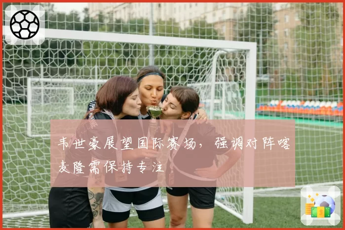 韦世豪展望国际赛场，强调对阵喀麦隆需保持专注