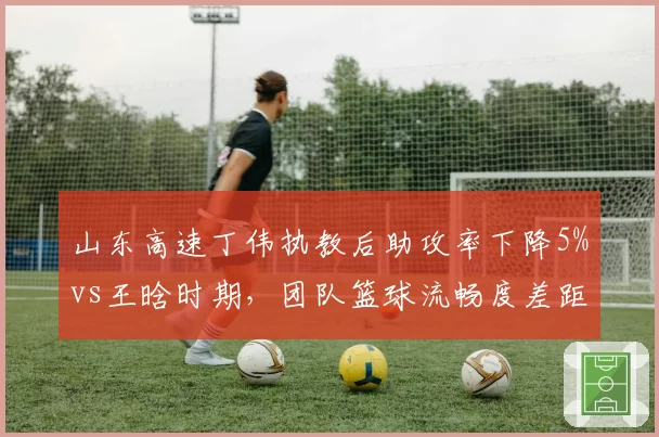 山东高速丁伟执教后助攻率下降5%vs王晗时期，团队篮球流畅度差距明显