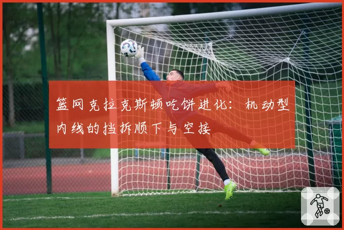 篮网克拉克斯顿吃饼进化：机动型内线的挡拆顺下与空接