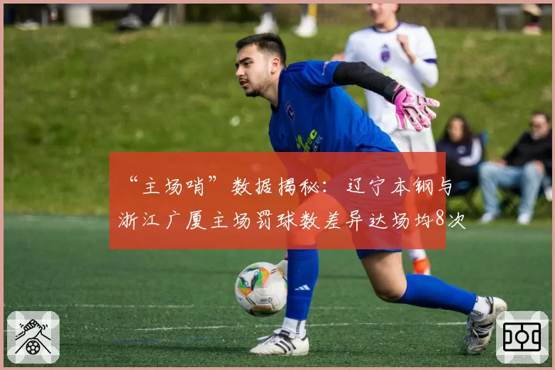 “主场哨”数据揭秘：辽宁本钢与浙江广厦主场罚球数差异达场均8次