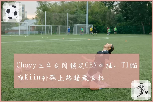 Chovy三年合同锁定GEN中轴，T1瞄准Kiin补强上路暗藏玄机