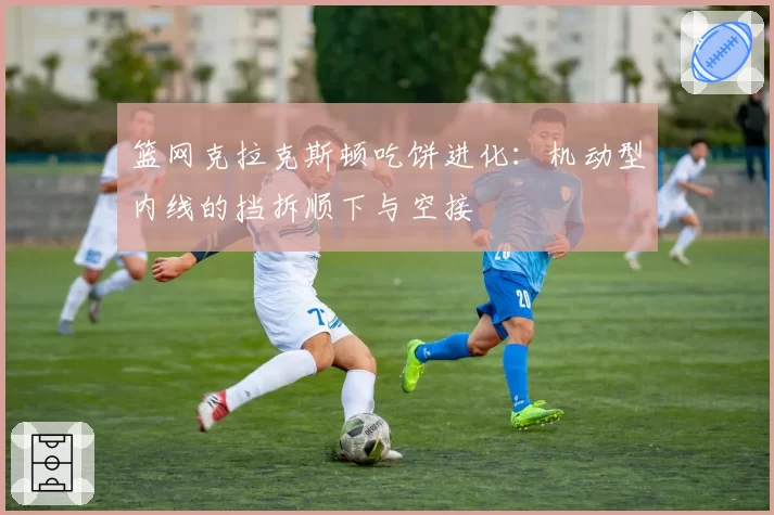 篮网克拉克斯顿吃饼进化：机动型内线的挡拆顺下与空接