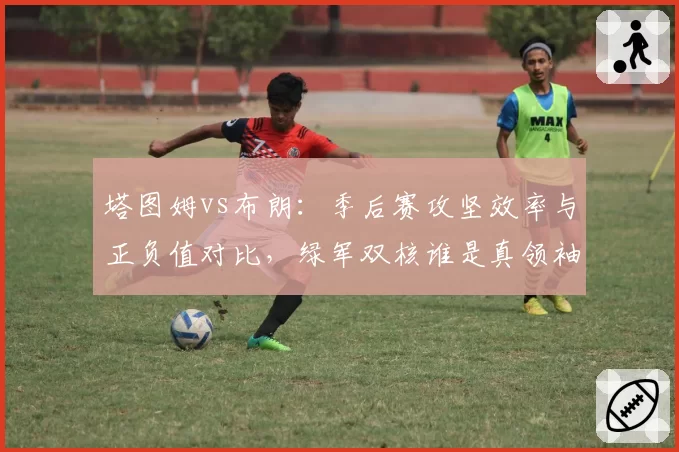 塔图姆vs布朗：季后赛攻坚效率与正负值对比，绿军双核谁是真领袖