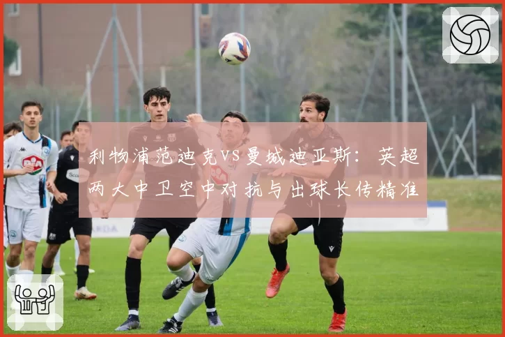 利物浦范迪克vs曼城迪亚斯：英超两大中卫空中对抗与出球长传精准度对比