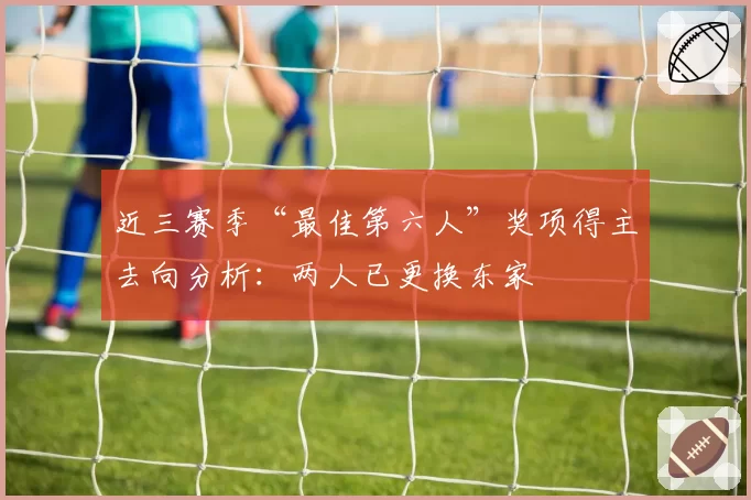 近三赛季“最佳第六人”奖项得主去向分析：两人已更换东家