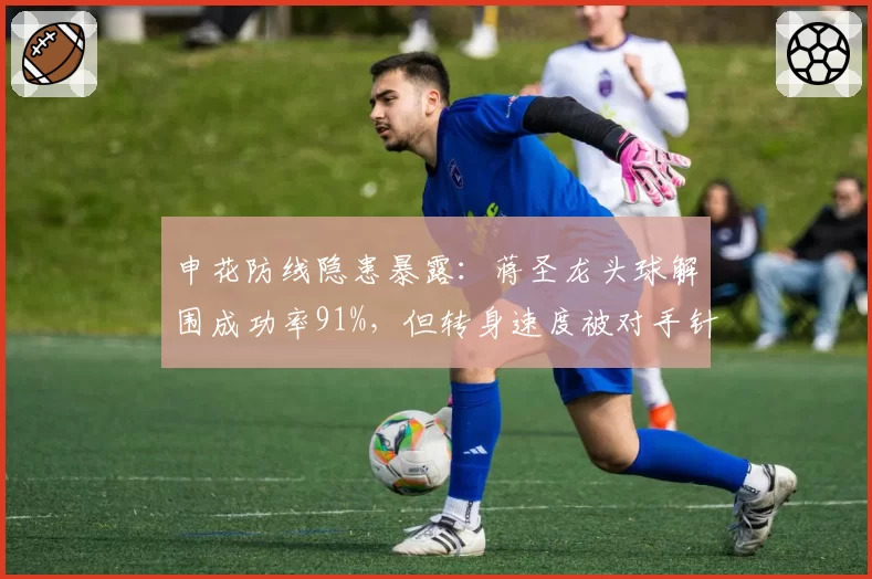 申花防线隐患暴露：蒋圣龙头球解围成功率91%，但转身速度被对手针对性打击