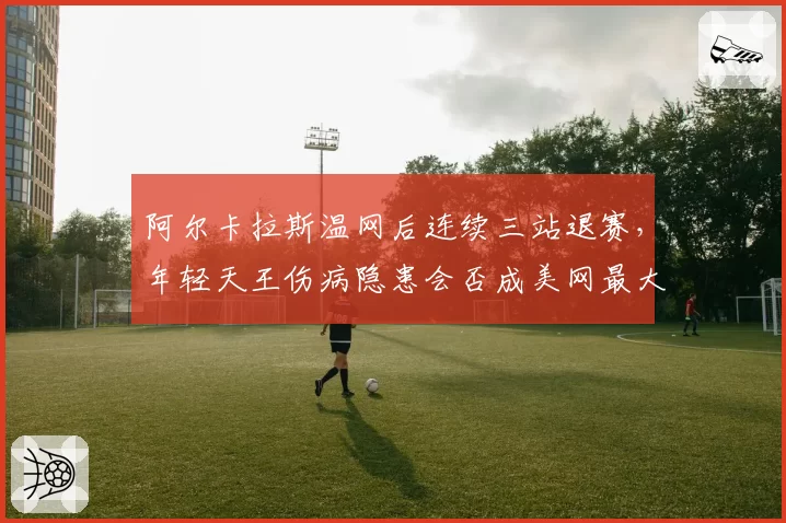 阿尔卡拉斯温网后连续三站退赛，年轻天王伤病隐患会否成美网最大变数？