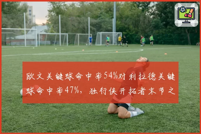 欧文关键球命中率54%对利拉德关键球命中率47%，独行侠开拓者末节之王对决