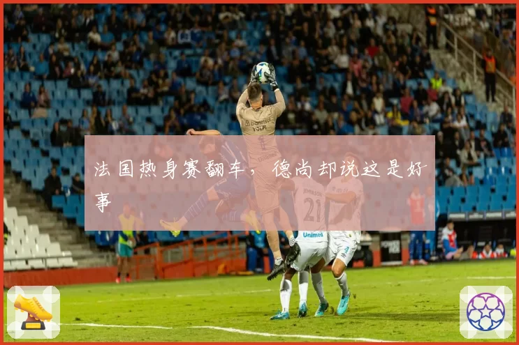 法国热身赛翻车，德尚却说这是好事