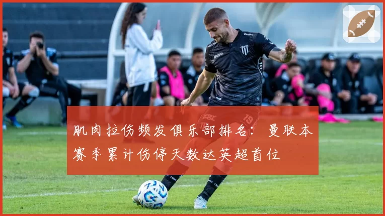 肌肉拉伤频发俱乐部排名：曼联本赛季累计伤停天数达英超首位