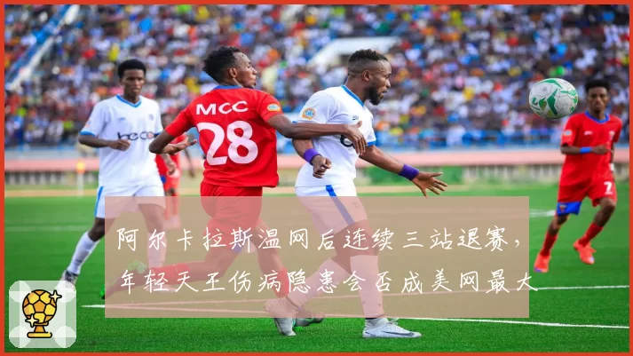 阿尔卡拉斯温网后连续三站退赛，年轻天王伤病隐患会否成美网最大变数？