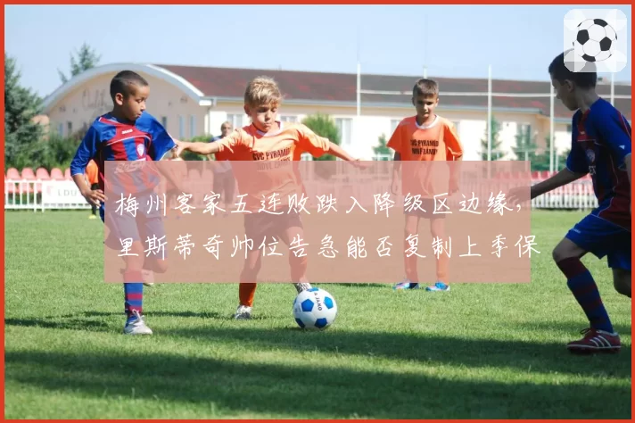 梅州客家五连败跌入降级区边缘，里斯蒂奇帅位告急能否复制上季保级奇迹？