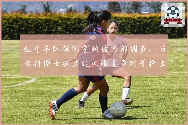 红牛车队领队霍纳被内部调查，马尔科博士权力过大遭竞争对手抨击
