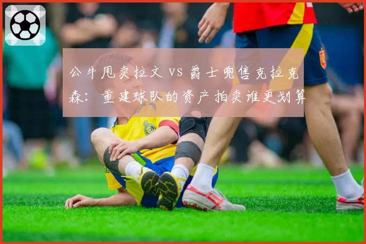公牛甩卖拉文 vs 爵士兜售克拉克森：重建球队的资产拍卖谁更划算？