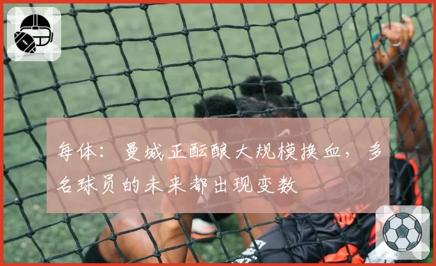 每体：曼城正酝酿大规模换血，多名球员的未来都出现变数