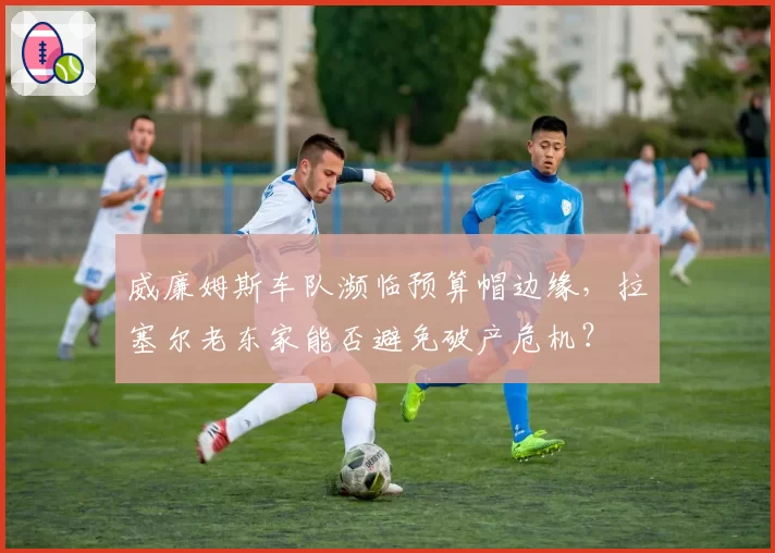 威廉姆斯车队濒临预算帽边缘，拉塞尔老东家能否避免破产危机？