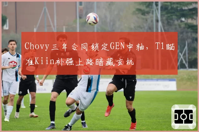 Chovy三年合同锁定GEN中轴，T1瞄准Kiin补强上路暗藏玄机