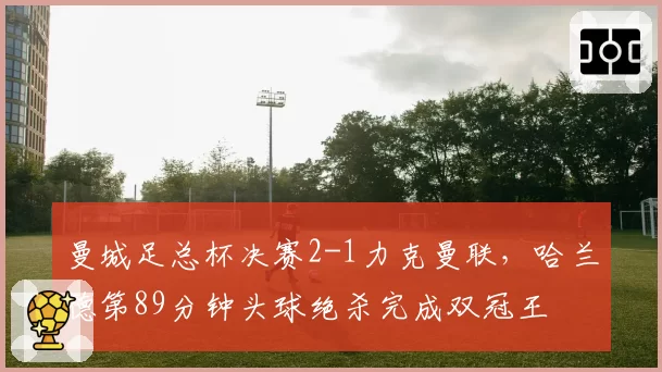 曼城足总杯决赛2-1力克曼联,哈兰德第89分钟头球绝杀完成双冠王