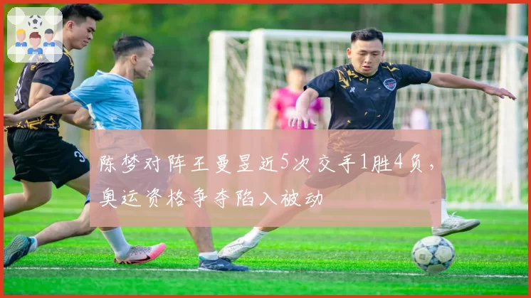 陈梦对阵王曼昱近5次交手1胜4负，奥运资格争夺陷入被动