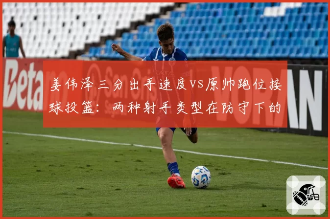 姜伟泽三分出手速度vs原帅跑位接球投篮：两种射手类型在防守下的表现对比