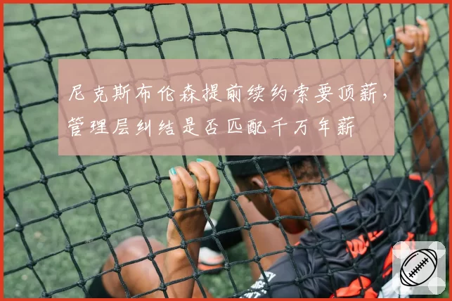 尼克斯布伦森提前续约索要顶薪，管理层纠结是否匹配千万年薪
