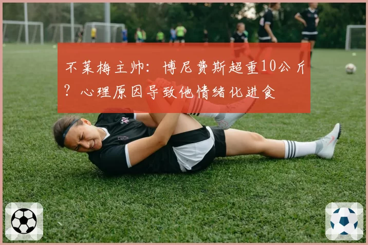不莱梅主帅:博尼费斯超重10公斤?心理原因导致他情绪化进食