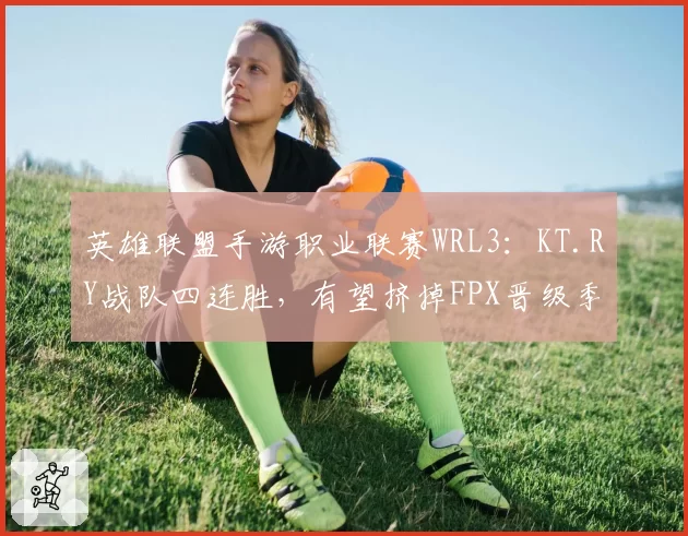 英雄联盟手游职业联赛WRL3：KT.RY战队四连胜，有望挤掉FPX晋级季后赛