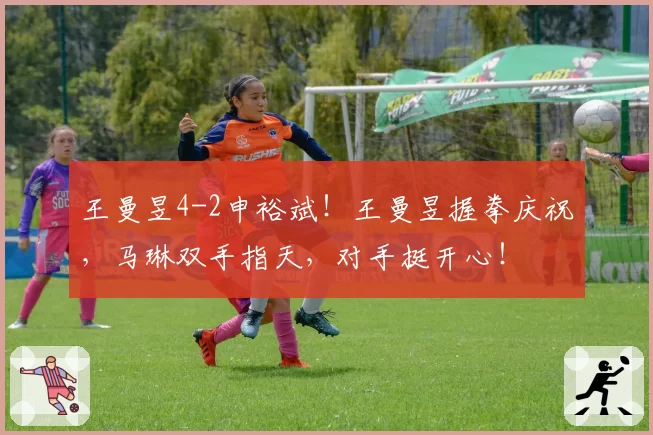 王曼昱4-2申裕斌！王曼昱握拳庆祝，马琳双手指天，对手挺开心！