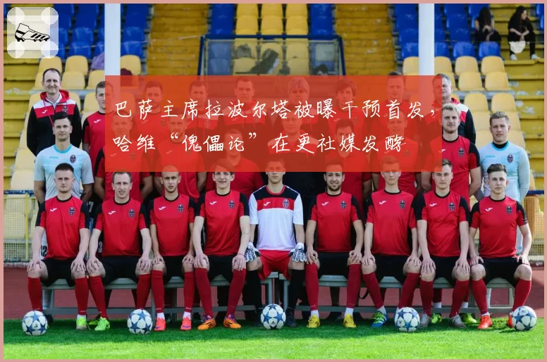 巴萨主席拉波尔塔被曝干预首发，哈维“傀儡论”在更社媒发酵